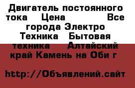 Двигатель постоянного тока. › Цена ­ 12 000 - Все города Электро-Техника » Бытовая техника   . Алтайский край,Камень-на-Оби г.